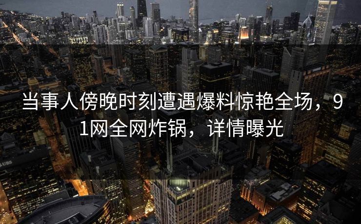 当事人傍晚时刻遭遇爆料惊艳全场，91网全网炸锅，详情曝光