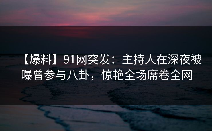 【爆料】91网突发：主持人在深夜被曝曾参与八卦，惊艳全场席卷全网