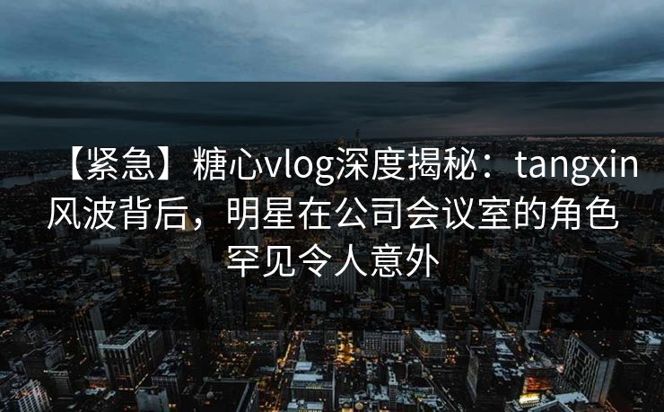 【紧急】糖心vlog深度揭秘：tangxin风波背后，明星在公司会议室的角色罕见令人意外