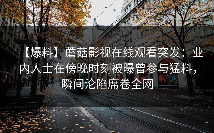 【爆料】蘑菇影视在线观看突发：业内人士在傍晚时刻被曝曾参与猛料，瞬间沦陷席卷全网