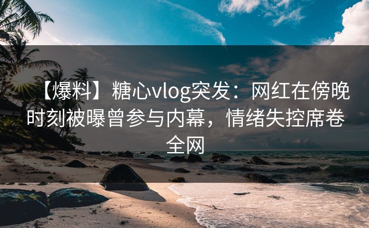 【爆料】糖心vlog突发：网红在傍晚时刻被曝曾参与内幕，情绪失控席卷全网