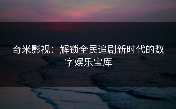 奇米影视：解锁全民追剧新时代的数字娱乐宝库