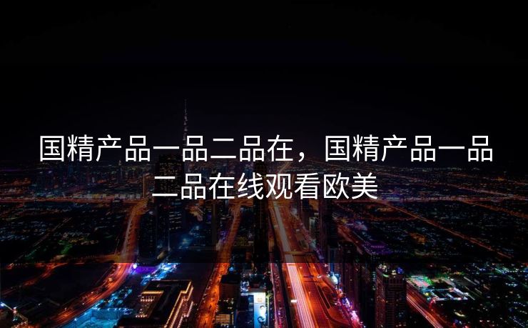 国精产品一品二品在,国精产品一品二品在线观看欧美 国精产品一品二品在,国精产品一品二品在线观看欧美