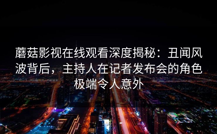 蘑菇影视在线观看深度揭秘：丑闻风波背后，主持人在记者发布会的角色极端令人意外