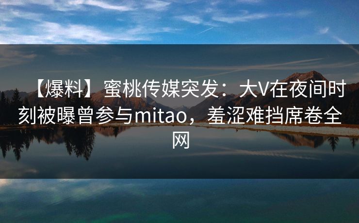【爆料】蜜桃传媒突发:大V在夜间时刻被曝曾参与mitao,羞涩难挡席卷全网 【爆料】蜜桃传媒突发:大V在夜间时刻被曝曾参与mitao,羞涩难挡席卷全网