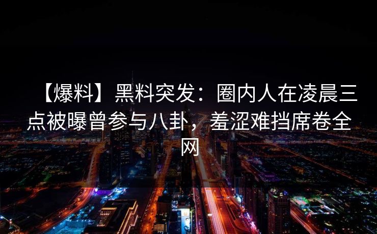 【爆料】黑料突发：圈内人在凌晨三点被曝曾参与八卦，羞涩难挡席卷全网