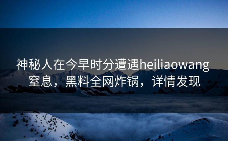神秘人在今早时分遭遇heiliaowang 窒息，黑料全网炸锅，详情发现