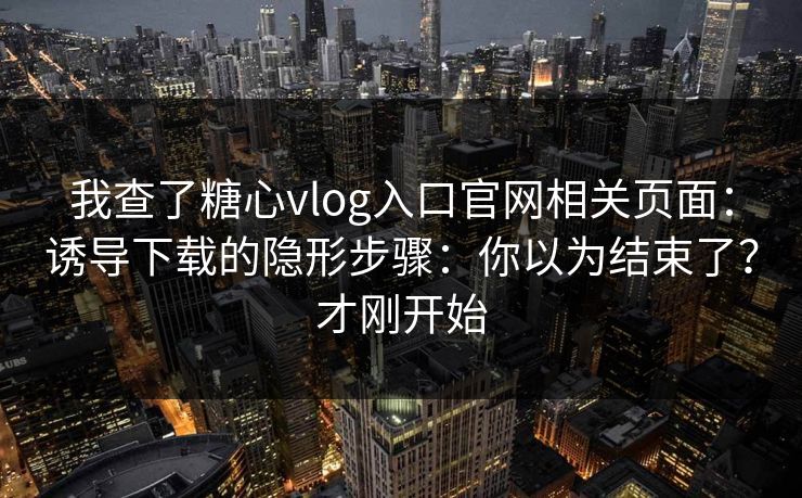 我查了糖心vlog入口官网相关页面：诱导下载的隐形步骤：你以为结束了？才刚开始
