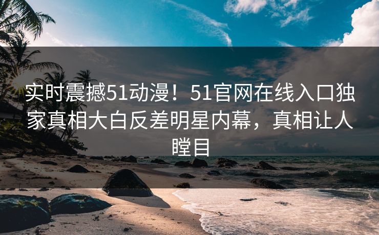 实时震撼51动漫!51官网在线入口独家真相大白反差明星内幕,真相让人瞠目