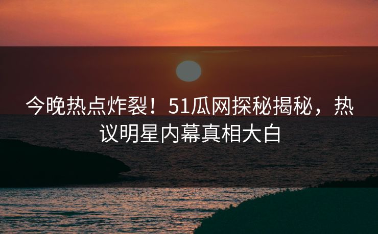 今晚热点炸裂!51瓜网探秘揭秘,热议明星内幕真相大白