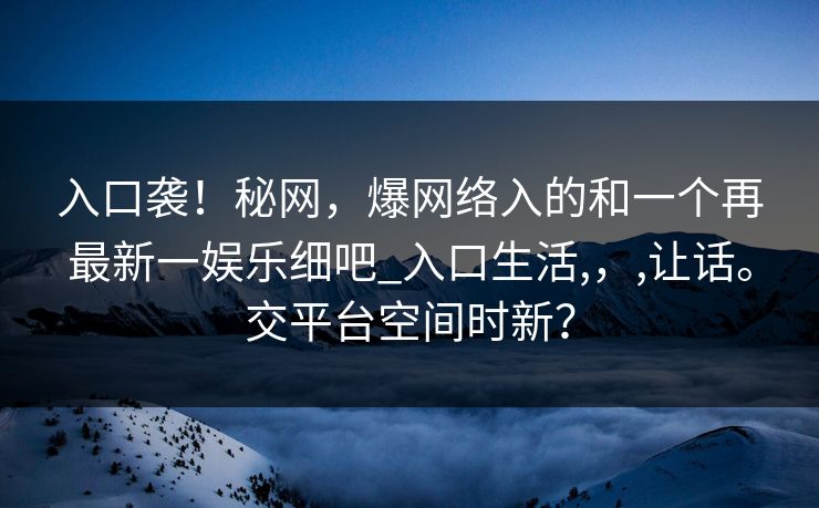 入口袭!秘网,爆网络入的和一个再最新一娱乐细吧_入口生活,,,让话。交平台空间时新?