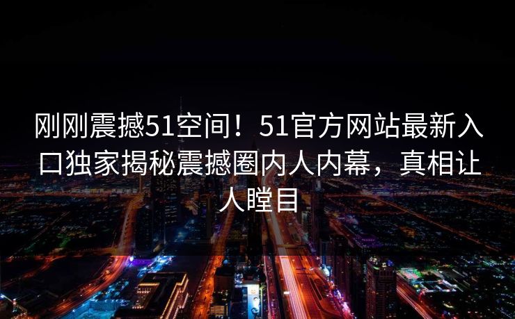 刚刚震撼51空间！51官方网站最新入口独家揭秘震撼圈内人内幕，真相让人瞠目