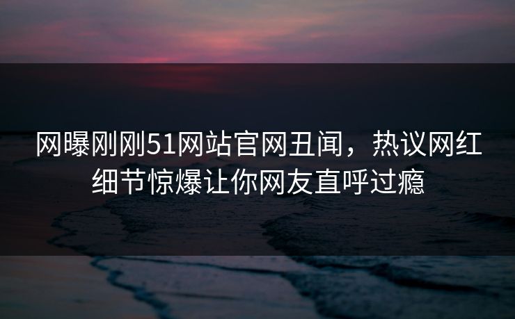 网曝刚刚51网站官网丑闻，热议网红细节惊爆让你网友直呼过瘾