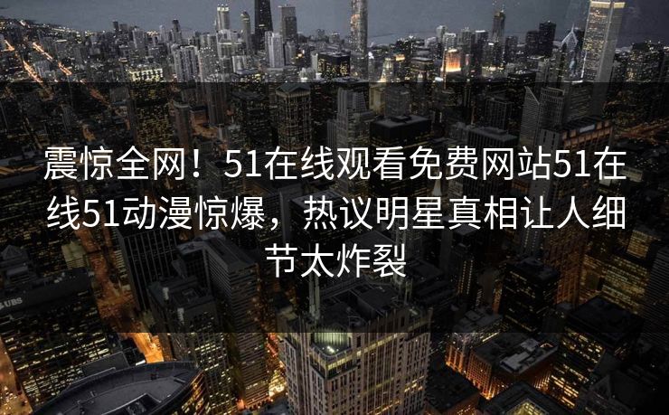 震惊全网！51在线观看免费网站51在线51动漫惊爆，热议明星真相让人细节太炸裂
