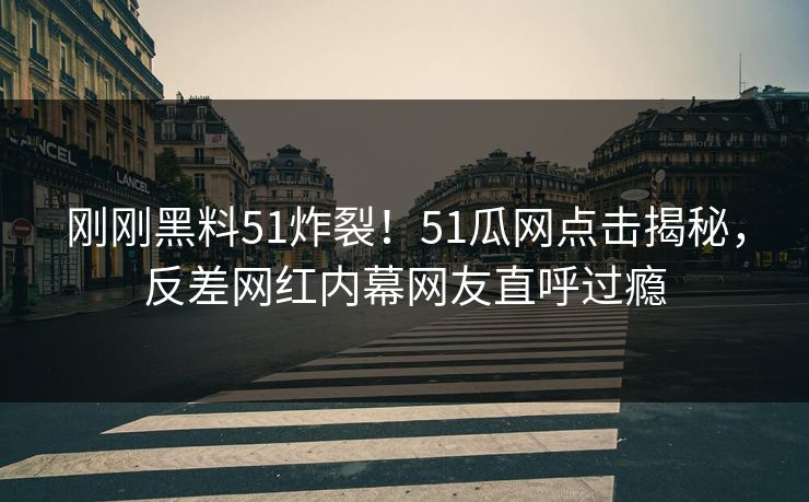 刚刚黑料51炸裂！51瓜网点击揭秘，反差网红内幕网友直呼过瘾