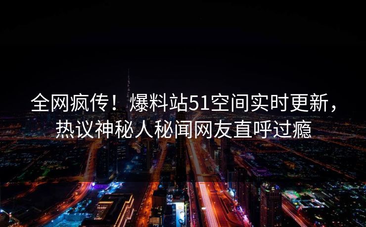 全网疯传！爆料站51空间实时更新，热议神秘人秘闻网友直呼过瘾