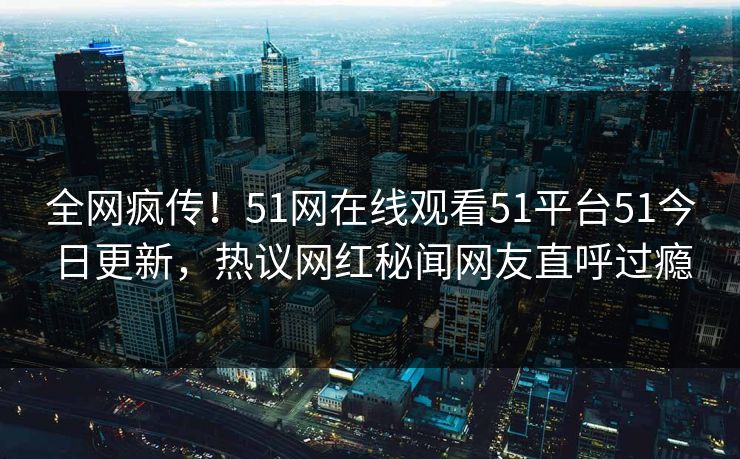 全网疯传！51网在线观看51平台51今日更新，热议网红秘闻网友直呼过瘾