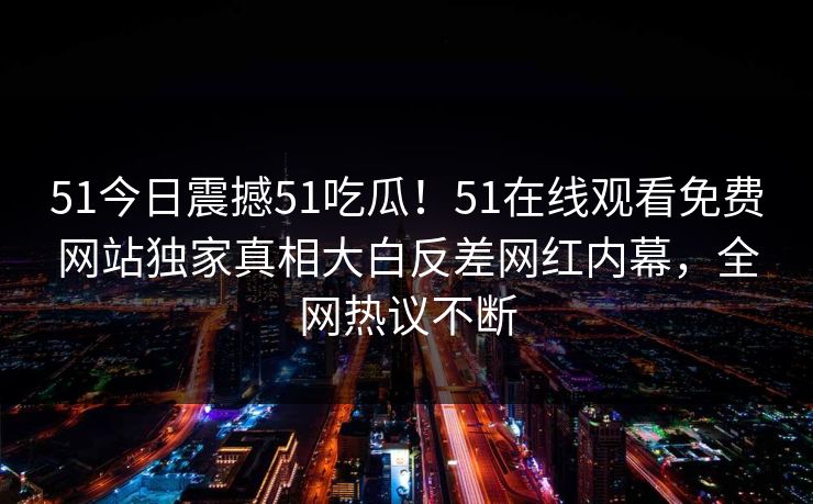 51今日震撼51吃瓜！51在线观看免费网站独家真相大白反差网红内幕，全网热议不断