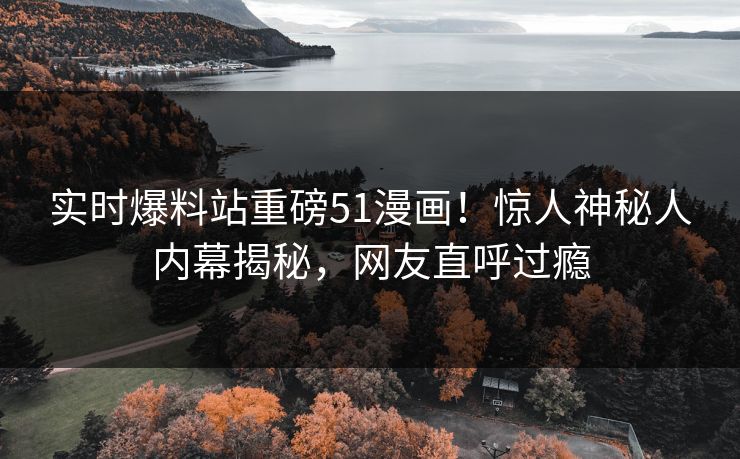 实时爆料站重磅51漫画！惊人神秘人内幕揭秘，网友直呼过瘾