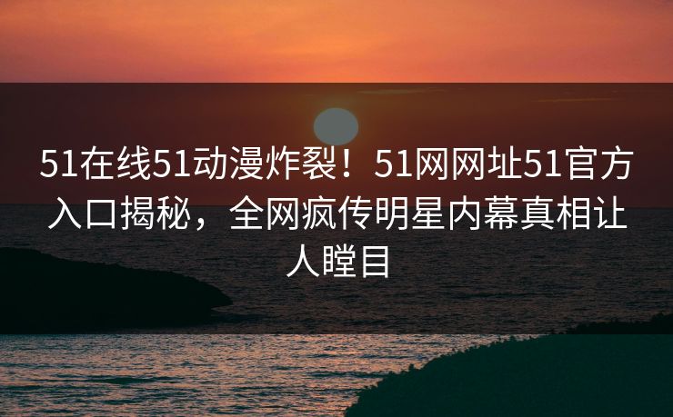 51在线51动漫炸裂！51网网址51官方入口揭秘，全网疯传明星内幕真相让人瞠目