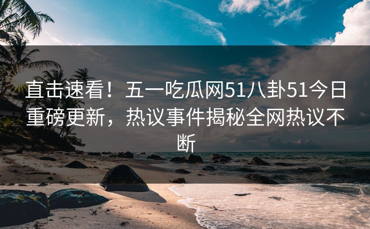 直击速看！五一吃瓜网51八卦51今日重磅更新，热议事件揭秘全网热议不断