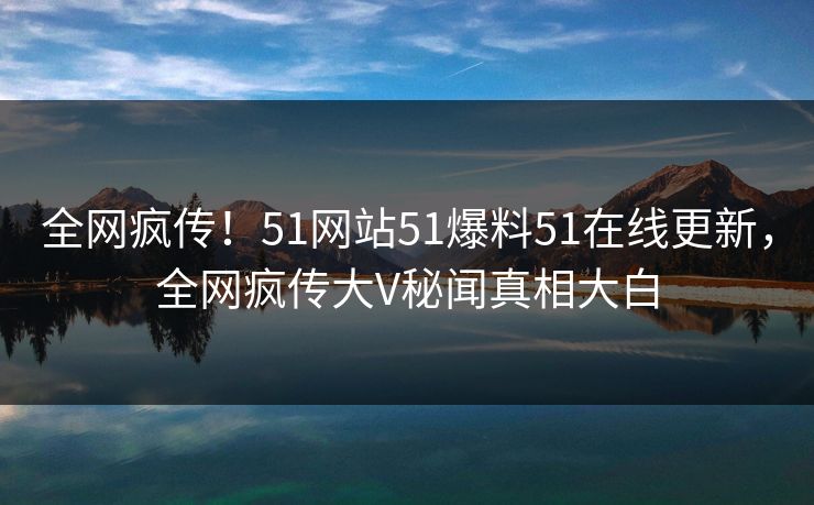 全网疯传！51网站51爆料51在线更新，全网疯传大V秘闻真相大白