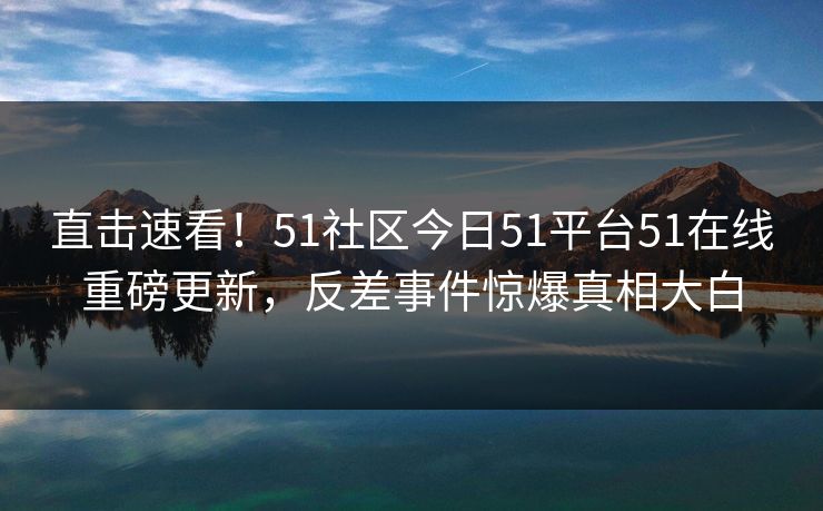 直击速看！51社区今日51平台51在线重磅更新，反差事件惊爆真相大白