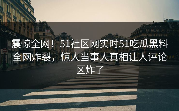 震惊全网！51社区网实时51吃瓜黑料全网炸裂，惊人当事人真相让人评论区炸了