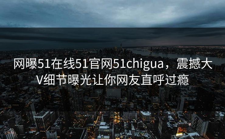 网曝51在线51官网51chigua,震撼大V细节曝光让你网友直呼过瘾