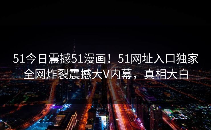 51今日震撼51漫画！51网址入口独家全网炸裂震撼大V内幕，真相大白