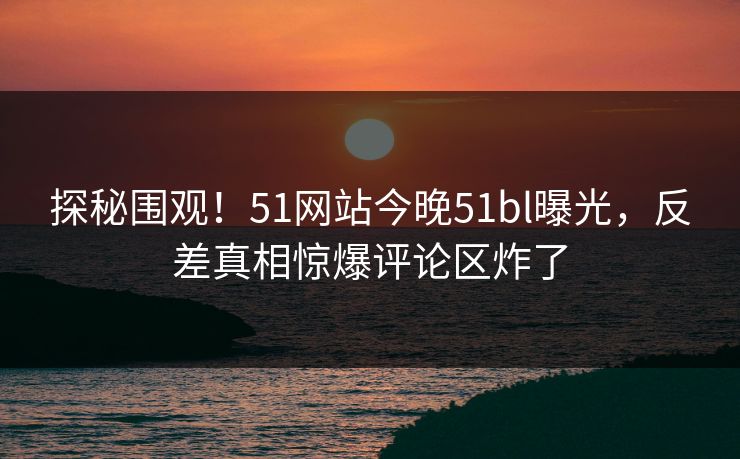 探秘围观！51网站今晚51bl曝光，反差真相惊爆评论区炸了