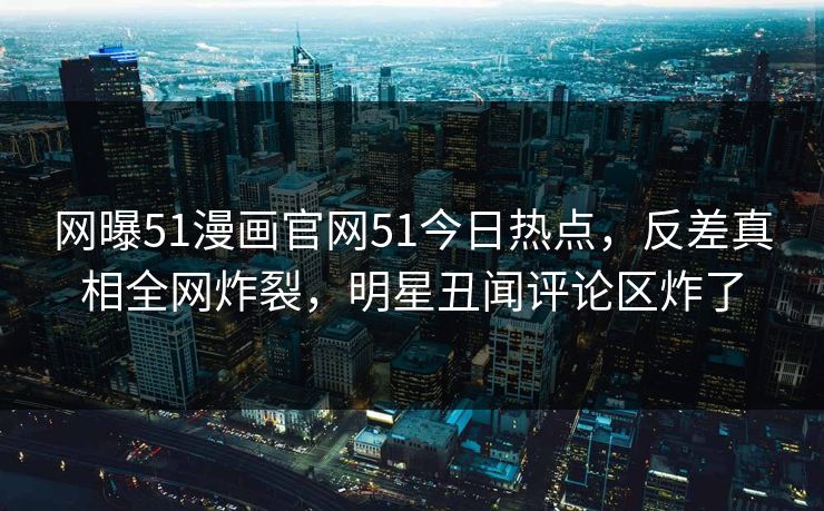 网曝51漫画官网51今日热点,反差真相全网炸裂,明星丑闻评论区炸了
