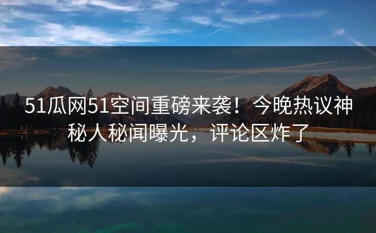51瓜网51空间重磅来袭！今晚热议神秘人秘闻曝光，评论区炸了