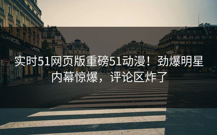 实时51网页版重磅51动漫！劲爆明星内幕惊爆，评论区炸了