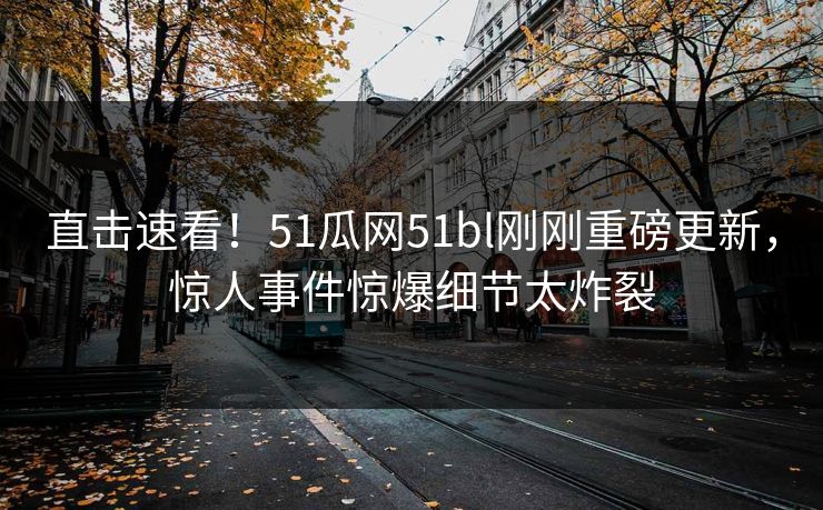 直击速看！51瓜网51bl刚刚重磅更新，惊人事件惊爆细节太炸裂