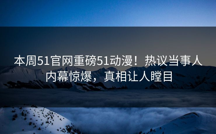 本周51官网重磅51动漫!热议当事人内幕惊爆,真相让人瞠目