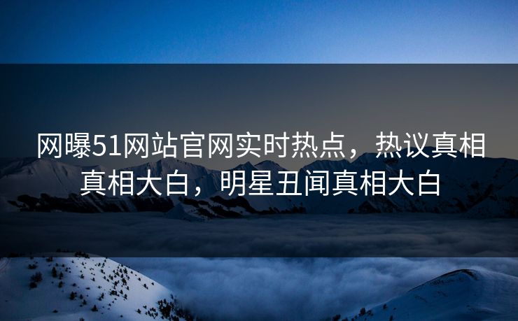 网曝51网站官网实时热点，热议真相真相大白，明星丑闻真相大白