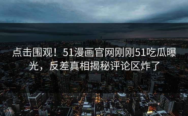 点击围观！51漫画官网刚刚51吃瓜曝光，反差真相揭秘评论区炸了