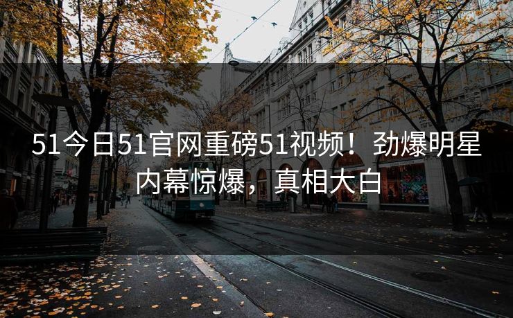 51今日51官网重磅51视频!劲爆明星内幕惊爆,真相大白