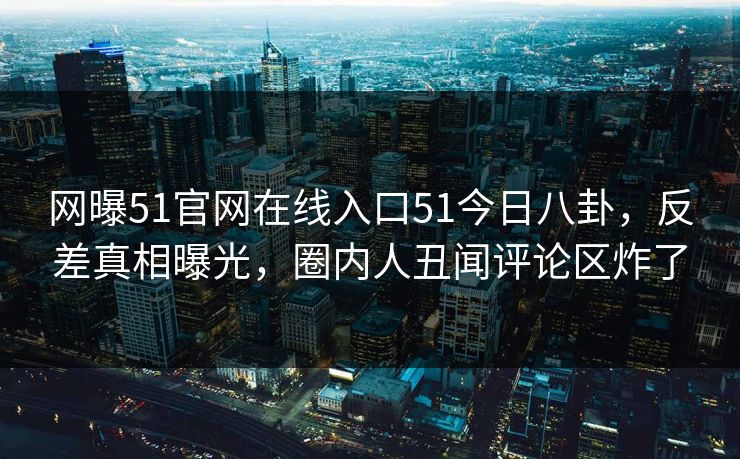 网曝51官网在线入口51今日八卦,反差真相曝光,圈内人丑闻评论区炸了