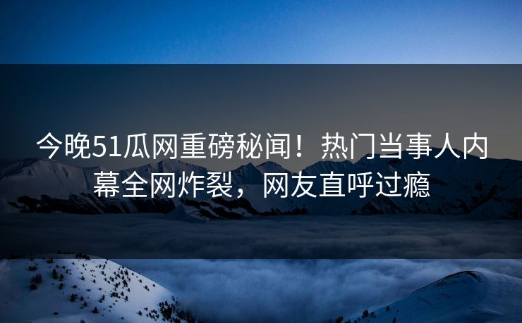 今晚51瓜网重磅秘闻！热门当事人内幕全网炸裂，网友直呼过瘾
