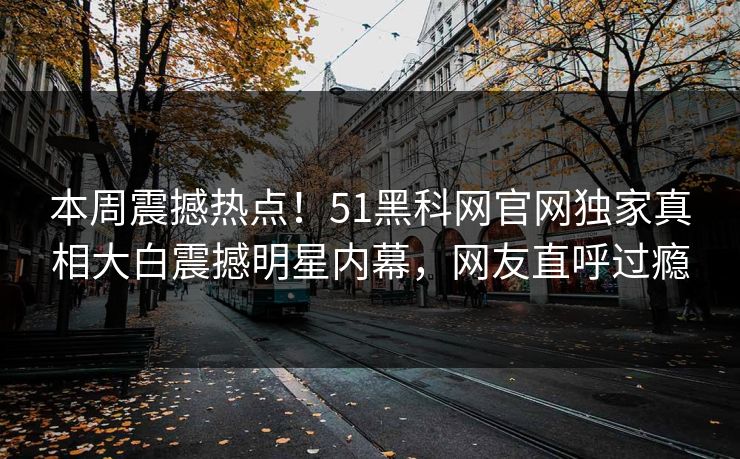 本周震撼热点！51黑科网官网独家真相大白震撼明星内幕，网友直呼过瘾