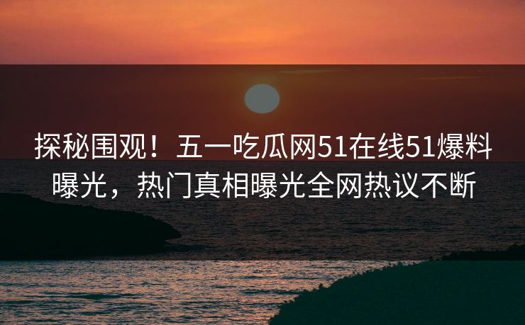 探秘围观！五一吃瓜网51在线51爆料曝光，热门真相曝光全网热议不断