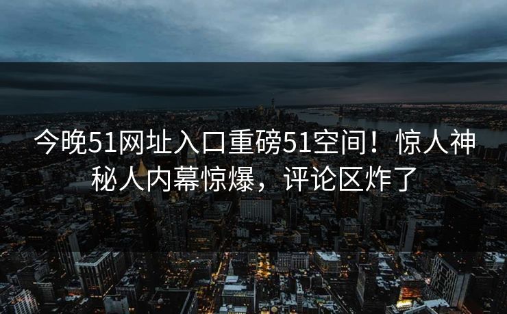 今晚51网址入口重磅51空间！惊人神秘人内幕惊爆，评论区炸了