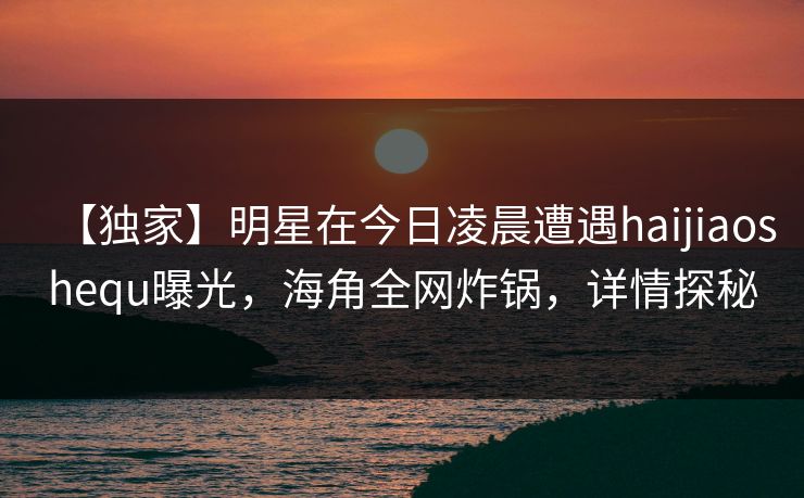 【独家】明星在今日凌晨遭遇haijiaoshequ曝光，海角全网炸锅，详情探秘