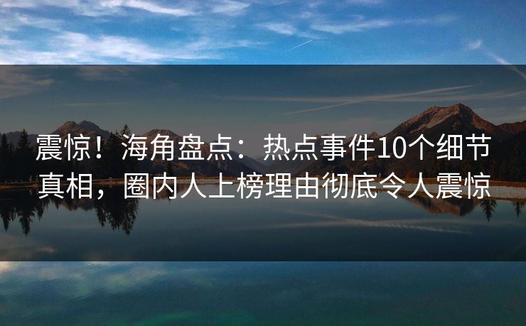震惊！海角盘点：热点事件10个细节真相，圈内人上榜理由彻底令人震惊