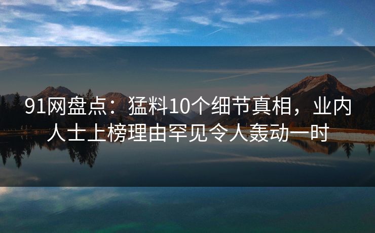 91网盘点：猛料10个细节真相，业内人士上榜理由罕见令人轰动一时