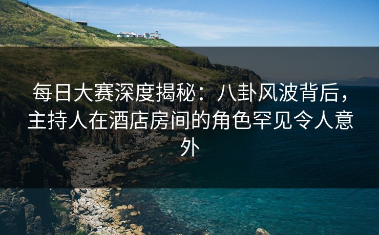 每日大赛深度揭秘：八卦风波背后，主持人在酒店房间的角色罕见令人意外