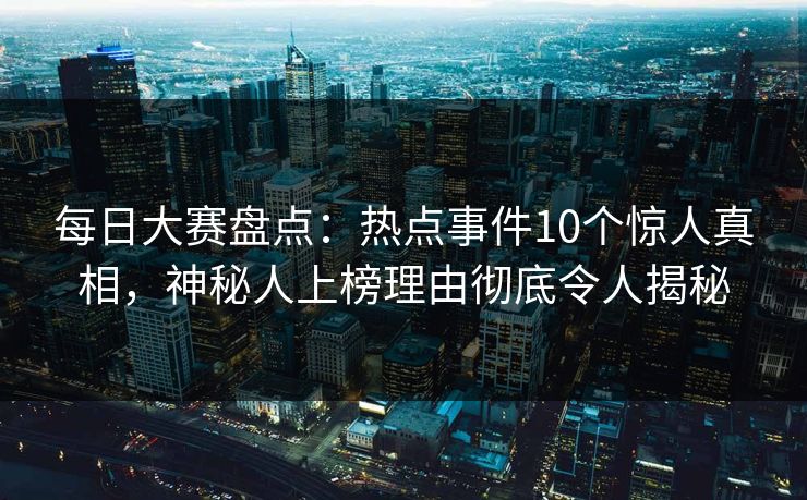 每日大赛盘点：热点事件10个惊人真相，神秘人上榜理由彻底令人揭秘