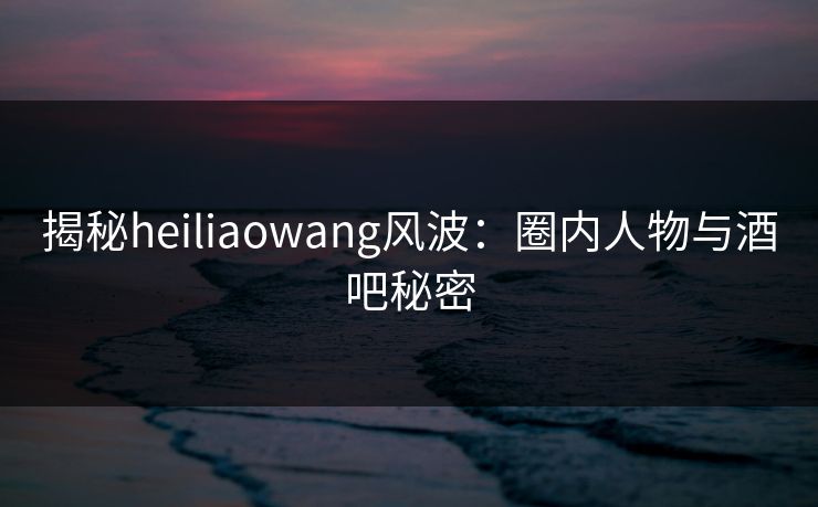 揭秘heiliaowang风波：圈内人物与酒吧秘密